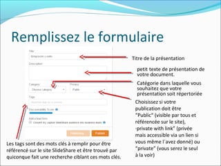 Remplissez le formulaire
Titre de la présentation
petit texte de présentation de
votre document.
Catégorie dans laquelle vous
souhaitez que votre
présentation soit répertoriée
Choisissez si votre
publication doit être
“Public“ (visible par tous et
référencée sur le site),
·private with link” (privée
mais accessible via un lien si
vous même l´avez donné) ou
“private” (vous serez le seul
à la voir)
Les tags sont des mots clés à remplir pour être
référencé sur le site SlideShare et être trouvé par
quiconque fait une recherche ciblant ces mots clés.
 