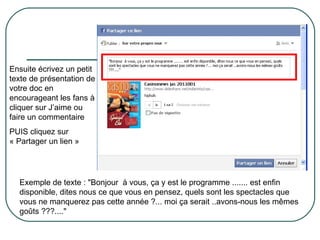 Ensuite écrivez un petit texte de présentation de votre doc en encourageant les fans à cliquer sur J’aime ou faire un commentaire PUIS cliquez sur « Partager un lien » Exemple de texte : "Bonjour  à vous, ça y est le programme ....... est enfin disponible, dites nous ce que vous en pensez, quels sont les spectacles que vous ne manquerez pas cette année ?... moi ça serait ..avons-nous les mêmes goûts ???...." 