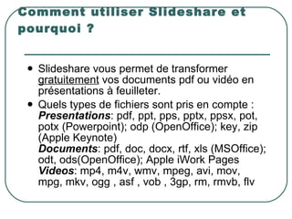 Comment utiliser Slideshare et pourquoi ? Slideshare vous permet de transformer  gratuitement  vos documents pdf ou vidéo en présentations à feuilleter.  Quels types de fichiers sont pris en compte :  Presentations : pdf, ppt, pps, pptx, ppsx, pot, potx (Powerpoint); odp (OpenOffice); key, zip (Apple Keynote)  Documents : pdf, doc, docx, rtf, xls (MSOffice); odt, ods(OpenOffice); Apple iWork Pages  Videos : mp4, m4v, wmv, mpeg, avi, mov, mpg, mkv, ogg , asf , vob , 3gp, rm, rmvb, flv   