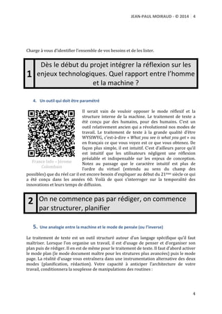 JEAN-­‐PAUL	
  MOIRAUD	
  -­‐	
  ©	
  2014	
   4	
  
	
  
	
  
	
  
	
  
	
  
Charge	
  à	
  vous	
  d’identifier	
  l’ensemble	
  de	
  vos	
  besoins	
  et	
  de	
  les	
  lister.	
  
	
  

1	
  
	
  

Dès	
  le	
  début	
  du	
  projet	
  intégrer	
  la	
  réflexion	
  sur	
  les	
  
enjeux	
  technologiques.	
  Quel	
  rapport	
  entre	
  l’homme	
  
et	
  la	
  machine	
  ?

4. Un	
  outil	
  qui	
  doit	
  être	
  paramétré	
  

Il	
   serait	
   vain	
   de	
   vouloir	
   opposer	
   le	
   mode	
   réflexif	
   et	
   la	
  
structure	
   interne	
   de	
   la	
   machine.	
   Le	
   traitement	
   de	
   texte	
   a	
  
été	
   conçu	
   par	
   des	
   humains,	
   pour	
   des	
   humains.	
   C’est	
   un	
  
outil	
  relativement	
  ancien	
  qui	
  a	
  révolutionné	
  nos	
  modes	
  de	
  
travail.	
   Le	
   traitement	
   de	
   texte	
   à	
   la	
   grande	
   qualité	
   d’être	
  
WYSIWYG,	
   c’est-­‐à-­‐dire	
   «	
  What	
  you	
  see	
  is	
  what	
  you	
  get	
  »	
   ou	
  
en	
  français	
  ce	
  que	
  vous	
  voyez	
  est	
  ce	
  que	
  vous	
  obtenez.	
  De	
  
façon	
   plus	
   simple,	
   il	
   est	
   intuitif.	
   C’est	
   d’ailleurs	
   parce	
   qu’il	
  
est	
   intuitif	
   que	
   les	
   utilisateurs	
   négligent	
   une	
   réflexion	
  
	
   préalable	
   et	
   indispensable	
   sur	
   les	
   enjeux	
   de	
   conception.	
  	
  
France	
  Info	
  –	
  Jérome	
  
Notez	
   au	
   passage	
   que	
   le	
   caractère	
   intuitif	
   est	
   plus	
   de	
  
Colombain	
  
l’ordre	
   du	
   virtuel	
   (entendu	
   au	
   sens	
   du	
   champ	
   des	
  
http://urls.fr/tey	
  
possibles)	
  que	
  du	
  réel	
  car	
  il	
  est	
  encore	
  besoin	
  d’expliquer	
  
	
  
au	
   début	
   du	
   21ème	
   siècle	
   ce	
   qui	
   a	
   été	
   conçu	
   dans	
   les	
   années	
  
60.	
   Voilà	
   de	
   quoi	
   s’interroger	
   sur	
   la	
   temporalité	
   des	
   innovations	
   et	
   leurs	
   temps	
   de	
  
diffusion.	
  
	
  

2	
  
5.

On	
  ne	
  commence	
  pas	
  par	
  rédiger,	
  on	
  commence	
  
par	
  structurer,	
  planifier	
  
Une	
  analogie	
  entre	
  la	
  machine	
  et	
  le	
  mode	
  de	
  pensée	
  (ou	
  l’inverse)	
  

	
  
Le	
   traitement	
   de	
   texte	
   est	
   un	
   outil	
   structuré	
   autour	
   d’un	
   langage	
   spécifique	
   qu’il	
   faut	
  
maîtriser.	
   Lorsque	
   l’on	
   organise	
   un	
   travail,	
   il	
   est	
   d’usage	
   de	
   penser	
   et	
   d’organiser	
   son	
  
plan	
  puis	
  de	
  rédiger.	
  Il	
  en	
  est	
  de	
  même	
  pour	
  le	
  traitement	
  de	
  texte.	
  Il	
  faut	
  d’abord	
  activer	
  
le	
  mode	
  plan	
  (le	
  mode	
  document	
  maître	
  pour	
  les	
  strutures	
  plus	
  avancées)	
  puis	
  le	
  mode	
  
page.	
  La	
  réalité	
  d’usage	
  vous	
  entraînera	
  dans	
  une	
  instrumentation	
  alternative	
  des	
  deux	
  
modes	
   (planification,	
   rédaction).	
   Votre	
   capacité	
   à	
   anticiper	
   l’architecture	
   de	
   votre	
  
travail,	
  conditionnera	
  la	
  souplesse	
  de	
  manipulations	
  des	
  routines	
  :	
  
	
  
	
  

4	
  

 