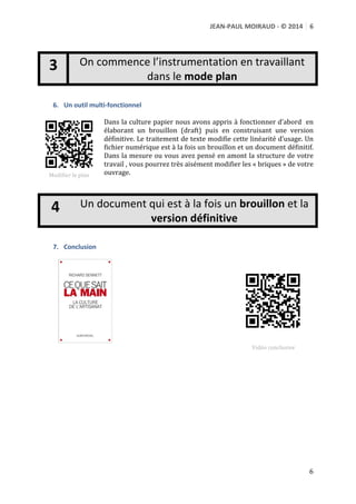 JEAN-­‐PAUL	
  MOIRAUD	
  -­‐	
  ©	
  2014	
   6	
  
	
  
	
  
	
  

On	
  commence	
  l’instrumentation	
  en	
  travaillant	
  
dans	
  le	
  mode	
  plan

3
	
  

6. Un	
  outil	
  multi-­‐fonctionnel	
  

Dans	
   la	
   culture	
   papier	
   nous	
   avons	
   appris	
   à	
   fonctionner	
  
d’abord	
   	
   en	
   élaborant	
   un	
   brouillon	
   (draft)	
   puis	
   en	
  
construisant	
  une	
  version	
  	
  définitive.	
  Le	
  traitement	
  de	
  texte	
  
modifie	
  cette	
  linéarité	
  d’usage.	
  Un	
  fichier	
  numérique	
  est	
  à	
  la	
  
fois	
   un	
   brouillon	
   et	
   un	
   document	
   définitif.	
   Dans	
   la	
   mesure	
  
ou	
  vous	
  avez	
  pensé	
  en	
  amont	
  la	
  structure	
  de	
  votre	
  travail	
  ,	
  
	
  
vous	
   pourrez	
   très	
   aisément	
   modifier	
   les	
   «	
  briques	
  »	
   de	
  
Modifier	
  le	
  plan	
  
http://youtu.be/7LUBi3VFXbA	
   votre	
  ouvrage.	
  	
  
	
  
	
  

4
	
  

Un	
  document	
  qui	
  est	
  à	
  la	
  fois	
  un	
  brouillon	
  et	
  la	
  
version	
  définitive

7. Conclusion	
  

	
  
	
  

	
  

	
  

Vidéo	
  conclusive	
  
http://youtu.be/mVyjhjVrOGU	
  
	
  

6	
  

 