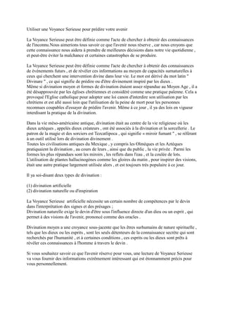 Utiliser une Voyance Serieuse pour prédire votre avenir
La Voyance Serieuse peut être définie comme l'acte de chercher à obtenir des connaissances
de l'inconnu.Nous aimerions tous savoir ce que l'avenir nous réserve , car nous croyons que
cette connaissance nous aidera à prendre de meilleures décisions dans notre vie quotidienne ,
et peut-être éviter la malchance et certaines catastrophes de se produire.
La Voyance Serieuse peut être définie comme l'acte de chercher à obtenir des connaissances
de événements futurs , et de révéler ces informations au moyen de capacités surnaturelles à
ceux qui cherchent une intervention divine dans leur vie. Le mot est dérivé du mot latin "
Divinare " , ce qui signifie de prédire ou d'être divinement inspiré par les dieux .
Même si divination moyen et formes de divination étaient assez répandue au Moyen Age , il a
été désapprouvée par les églises chrétiennes et considéré comme une pratique païenne. Cela a
provoqué l'Eglise catholique pour adopter une loi canon d'interdire son utilisation par les
chrétiens et est allé aussi loin que l'utilisation de la peine de mort pour les personnes
reconnues coupables d'essayer de prédire l'avenir. Même à ce jour , il ya des lois en vigueur
interdisant la pratique de la divination.
Dans la vie méso-américaine antique, divination était au centre de la vie religieuse où les
dieux aztèques , appelés dieux créateurs , ont été associés à la divination et la sorcellerie . Le
patron de la magie et des sorciers est Tezcatlipoca , qui signifie « miroir fumant " , se référant
à un outil utilisé lors de divination divinement .
Toutes les civilisations antiques du Mexique , y compris les Olmèques et les Aztèques
pratiquaient la divination , au cours de leurs , ainsi que du public , la vie privée . Parmi les
formes les plus répandues sont les miroirs , les reflets dans l'eau , et la coulée de lots.
L'utilisation de plantes hallucinogènes comme les gloires du matin , pour inspirer des visions,
était une autre pratique largement utilisée alors , et est toujours très populaire à ce jour.

Il ya soi-disant deux types de divination :
(1) divination artificielle
(2) divination naturelle ou d'inspiration
La Voyance Serieuse artificielle nécessite un certain nombre de compétences par le devin
dans l'interprétation des signes et des présages ;
Divination naturelle exige le devin d'être sous l'influence directe d'un dieu ou un esprit , qui
permet à des visions de l'avenir, prononcé comme des oracles .
Divination moyen a une croyance sous-jacente que les êtres surhumains de nature spirituelle ,
tels que les dieux ou les esprits , sont les seuls détenteurs de la connaissance secrète qui sont
recherchés par l'humanité , et à certaines conditions , ces esprits ou les dieux sont prêts à
révéler ces connaissances à l'homme à travers le devin .
Si vous souhaitez savoir ce que l'avenir réserve pour vous, une lecture de Voyance Serieuse
va vous fournir des informations extrêmement intéressant qui est étonnamment précis pour
vous personnellement.

 