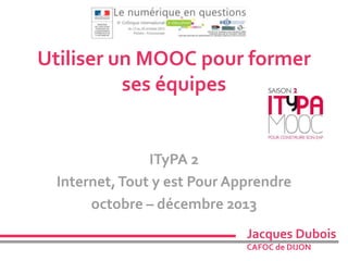 Utiliser un MOOC pour former 
ses équipes 
ITyPA 2 
Internet, Tout y est Pour Apprendre 
octobre – décembre 2013 
Jacques Dubois 
CAFOC de DIJON 
 