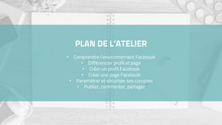 PLAN DE L’ATELIER
• Comprendre l’environnement Facebook
• Différencier profil et page
• Créer un profil Facebook
• Créer une page Facebook
• Paramétrer et sécuriser ses comptes
• Publier, commenter, partager
 