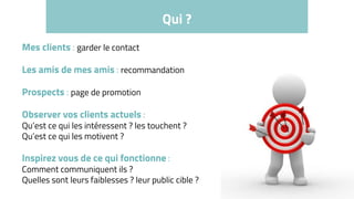 Qui ?
Mes clients : garder le contact
Les amis de mes amis : recommandation
Prospects : page de promotion
Observer vos clients actuels :
Qu’est ce qui les intéressent ? les touchent ?
Qu’est ce qui les motivent ?
Inspirez vous de ce qui fonctionne :
Comment communiquent ils ?
Quelles sont leurs faiblesses ? leur public cible ?
 