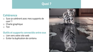 Quoi ?
Cohérence
o Suis-je cohérent avec mes supports de
com’ ?
o Charte graphique
o Ton
Outils et supports connectés entre eux
o Lien vers votre site web
o Eviter la duplication de contenu
 