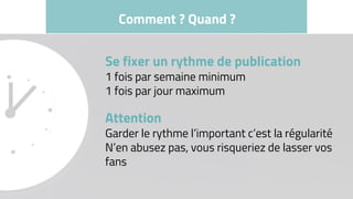 Comment ? Quand ?
Se fixer un rythme de publication
1 fois par semaine minimum
1 fois par jour maximum
Attention
Garder le rythme l’important c’est la régularité
N’en abusez pas, vous risqueriez de lasser vos
fans
 