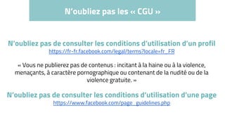N’oubliez pas les « CGU »
N’oubliez pas de consulter les conditions d’utilisation d’un profil
https://fr-fr.facebook.com/legal/terms?locale=fr_FR
« Vous ne publierez pas de contenus : incitant à la haine ou à la violence,
menaçants, à caractère pornographique ou contenant de la nudité ou de la
violence gratuite. »
N’oubliez pas de consulter les conditions d’utilisation d’une page
https://www.facebook.com/page_guidelines.php
 