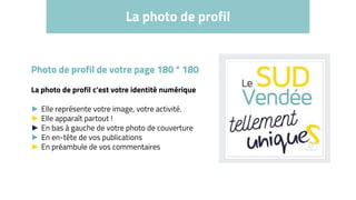 La photo de profil
Photo de profil de votre page 180 * 180
La photo de profil c’est votre identité numérique
► Elle représente votre image, votre activité.
► Elle apparaît partout !
► En bas à gauche de votre photo de couverture
► En en-tête de vos publications
► En préambule de vos commentaires
 