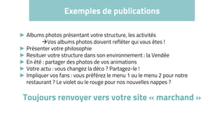 Exemples de publications
► Albums photos présentant votre structure, les activités
Vos albums photos doivent refléter qui vous êtes !
► Présenter votre philosophie
► Resituer votre structure dans son environnement : la Vendée
► En été : partager des photos de vos animations
► Votre actu : vous changez la déco ? Partagez-le !
► Impliquer vos fans : vous préférez le menu 1 ou le menu 2 pour notre
restaurant ? Le violet ou le rouge pour nos nouvelles nappes ?
Toujours renvoyer vers votre site « marchand »
 