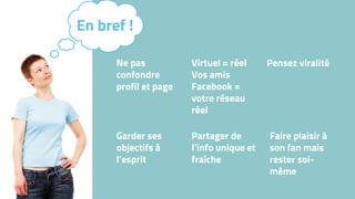 Ne pas
confondre
profil et page
Virtuel = réel
Vos amis
Facebook =
votre réseau
réel
Pensez viralité
Garder ses
objectifs à
l’esprit
Partager de
l’info unique et
fraîche
En bref !
Faire plaisir à
son fan mais
rester soi-
même
 