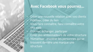 Avec Facebook vous pourrez…
• Créer une nouvelle relation avec vos clients
• Fidéliser, créer du lien
• Vous faire connaître, faire connaître votre
site web
• Écouter, échanger, participer
• Créer des ambassadeurs de votre structure
• Humaniser : montrer les personnes qui se
trouvent derrière une marque une
structure
 