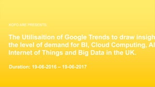 1
The Utilisaition of Google Trends to draw insigh
the level of demand for BI, Cloud Computing, AI
Internet of Things and Big Data in the UK.
Duration: 19-06-2016 – 19-06-2017
KOFO ARE PRESENTS:
 