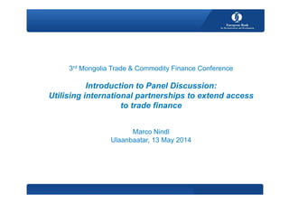 3rd Mongolia Trade & Commodity Finance Conference
Introduction to Panel Discussion:
Utilising international partnerships to extend access
to trade finance
Marco Nindl
Ulaanbaatar, 13 May 2014
 