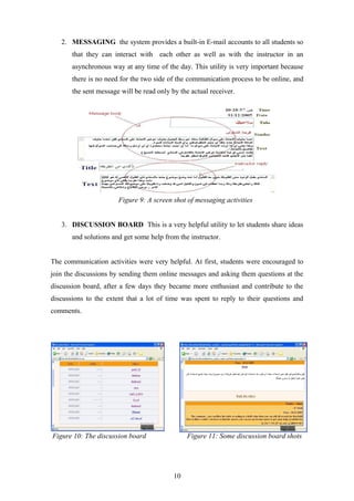 2. MESSAGING the system provides a built-in E-mail accounts to all students so
       that they can interact with each other as well as with the instructor in an
       asynchronous way at any time of the day. This utility is very important because
       there is no need for the two side of the communication process to be online, and
       the sent message will be read only by the actual receiver.




                       Figure 9: A screen shot of messaging activities


   3. DISCUSSION BOARD This is a very helpful utility to let students share ideas
       and solutions and get some help from the instructor.


The communication activities were very helpful. At first, students were encouraged to
join the discussions by sending them online messages and asking them questions at the
discussion board, after a few days they became more enthusiast and contribute to the
discussions to the extent that a lot of time was spent to reply to their questions and
comments.




Figure 10: The discussion board                 Figure 11: Some discussion board shots




                                           10
 