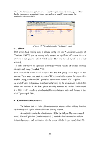 The instructor can manage the whole course through the administrator page in which
he/she can manage students accounts (add, delete or modify), and control the
communication activities.




                        Figure 12: The Administrator (Instructor) page
5   Results
Both groups have positive gains in attitude on the post test. A Univariate Analysis of
Varriance ANOVA test by learning style showed no significant differences between
students in both groups on total attitude score. Therefore, the sub hypothesis was not
rejected.
The same test showed no significant differences between students of different learning
styles in each group (4MAT & PBL).
Post achievement means scores indicated that the PBL group scored higher on the
posttest. There was a gain score increase of 18.54 points in the mean on the post-test for
the PBL group, while the 4MAT group had a mean score increase of 12.24 points.
A Kruskal-wallis test revealed significant differences on the achievement posttests for
males and females in the PBL group favoring Females for overall achievement
( p=0.025 < .05) , while no significant differences between males and females in the
4MAT group (p=0.283).


6   Conclusion and future work

       We believe that providing this programming course online utilising learning
styles theory was a great step in web-based learning research.
       According to results of evaluation survey filled by students, The course scored
over 3.96 for all questions (maximum score 5.0) on the Evaluation survey of students
indicated extremely high satisfaction with the course, with the lowest score being 3.31.




                                           11
 