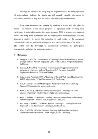 Although the results of this study may not be generalized to the entire population
of undergraduate students, the results can still provide valuable information to
educational providers as they plan and deliver education program to students.


       Some good comments are reported by students in which will take place in
future. The research is still under progress, so replication study covering more
participants is undertaking during the spring semester 2006 to acquire more accurate
results. By doing more experiments and by adopting more learning models, we may
discover a strategy to expect the suitability of each model to the participant
characteristics such as: preferred learning style, sex, and dominant side of his brain.
The system may be developed to automatically determine the participant’s
characteristics and adapt the lessons accordingly.

7   References

    1. Desypris, G. (2002), “Enhancement of Learning Process in Web-based Courses
       Using Combined Media Components”, M.Sc. thesis, naval postgraduate school,
       California.
    2. Edward, S. N. (2001), “Evaluation of a constructivist approach to student
       induction in relation to students’ learning style”, European Journal of
       Engineering Education, 26/4, pp.429-440.

    3. Gary, D. and Palmer, J. (2001), “Learning Styles and Web-Based Learning: The
       4MAT Methodology”, WebNet Journal, 3/2, April-June.

    4. Han, B. (2001),“ Student Modeling and Adaptive in Web-based Learning
       Systems”, Masters thesis, Massey university.

    5. Knut, O.T.(2002) , “Mobile Learning Technological Challenges on Multi
       channel E-learning”, Masters thesis , Agder university college.

    6. Kolb, D. (1984), “Experiential Learning: Experience as the Source of Learning
       and Development”, Prentice-Hall, Englewood Cliffs, N.J.
    7. McCarthy, B. (1987), “The 4MAT System: Teaching to Learning Styles with
       Right/Left Mode Techniques”, Barrington, IL: Excel, Inc.

    8. Wolf, C. (2003), “iWeaver: Towards 'Learning Style-based e-Learning in
       Computer Science Education”, Ph.D. Project, RMIT University.




                                            12
 