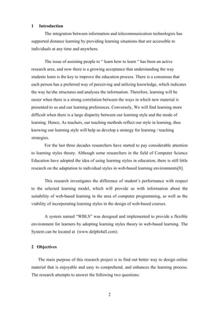 1   Introduction
        The integration between information and telecommunication technologies has
supported distance learning by providing learning situations that are accessible to
individuals at any time and anywhere.

        The issue of assisting people to “ learn how to learn “ has been an active
research area, and now there is a growing acceptance that understanding the way
students learn is the key to improve the education process. There is a consensus that
each person has a preferred way of perceiving and utilizing knowledge, which indicates
the way he/she structures and analyses the information. Therefore, learning will be
easier when there is a strong correlation between the ways in which new material is
presented to us and our learning preferences. Conversely, We will find learning more
difficult when there is a large disparity between our learning style and the mode of
learning. Hence, As teachers, our teaching methods reflect our style in learning, thus
knowing our learning style will help us develop a strategy for learning / teaching
strategies.
        For the last three decades researchers have started to pay considerable attention
to learning styles theory. Although some researchers in the field of Computer Science
Education have adopted the idea of using learning styles in education, there is still little
research on the adaptation to individual styles in web-based learning environments[8].

        This research investigates the difference of student’s performance with respect
to the selected learning model, which will provide us with information about the
suitability of web-based learning in the area of computer programming, as well as the
viability of incorporating learning styles in the design of web-based courses.

        A system named “WBLS” was designed and implemented to provide a flexible
environment for learners by adopting learning styles theory in web-based learning. The
System can be located at (www.delphi4all.com).


2 Objectives

    The main purpose of this research project is to find out better way to design online
material that is enjoyable and easy to comprehend, and enhances the learning process.
The research attempts to answer the following two questions:



                                             2
 