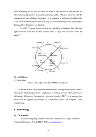 Brain processing, or the way in which the brain is able to take in and perceive the
information is important in understanding learning styles. This area has to do with the
concept of left and right brain dominance . It is important to understand that both sides
of the brain are able to reason, however, they use different strategies and it may appear
that one side is dominant over the other.
       The 4MAT System is based on left and right brain hemisphere. The following
eight quadrants come from the four quarters times 2 “right and left brain sectors per
quarter”




(R) = Right Brain
(L) = Left Brain
                    Figure 3:The eight steps of the 4MAT learning cycle


    The 4MAT System has a distinction from the other learning styles theories; it takes
into account all learning styles in a single cycle of learning process, which can involve
all learners’ differences. The question explored is whether 4MAT, as a learning style
model, can be applied successfully to a web-based course for computer visual
programming.


4   Methodology

4.1 Participants
       The course is targeting students of the sixth semester in the Higher Institute of
Electronic Professions-Tripoli (HIEP): URL: www.hiep.edu.ly



                                            6
 