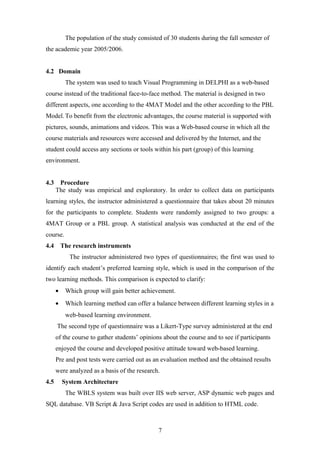 The population of the study consisted of 30 students during the fall semester of
the academic year 2005/2006.


4.2 Domain
           The system was used to teach Visual Programming in DELPHI as a web-based
course instead of the traditional face-to-face method. The material is designed in two
different aspects, one according to the 4MAT Model and the other according to the PBL
Model. To benefit from the electronic advantages, the course material is supported with
pictures, sounds, animations and videos. This was a Web-based course in which all the
course materials and resources were accessed and delivered by the Internet, and the
student could access any sections or tools within his part (group) of this learning
environment.


4.3    Procedure
      The study was empirical and exploratory. In order to collect data on participants
learning styles, the instructor administered a questionnaire that takes about 20 minutes
for the participants to complete. Students were randomly assigned to two groups: a
4MAT Group or a PBL group. A statistical analysis was conducted at the end of the
course.
4.4       The research instruments
             The instructor administered two types of questionnaires; the first was used to
identify each student’s preferred learning style, which is used in the comparison of the
two learning methods. This comparison is expected to clarify:
      •    Which group will gain better achievement.
      •    Which learning method can offer a balance between different learning styles in a
           web-based learning environment.
      The second type of questionnaire was a Likert-Type survey administered at the end
      of the course to gather students’ opinions about the course and to see if participants
      enjoyed the course and developed positive attitude toward web-based learning.
      Pre and post tests were carried out as an evaluation method and the obtained results
      were analyzed as a basis of the research.
4.5       System Architecture
           The WBLS system was built over IIS web server, ASP dynamic web pages and
SQL database. VB Script & Java Script codes are used in addition to HTML code.



                                               7
 