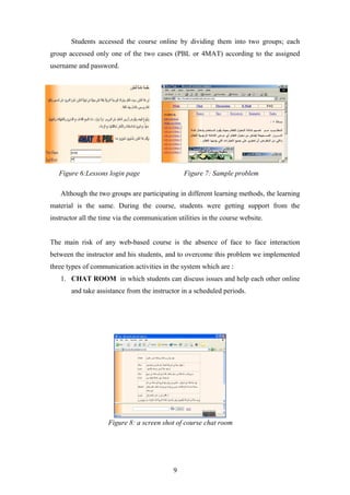 Students accessed the course online by dividing them into two groups; each
group accessed only one of the two cases (PBL or 4MAT) according to the assigned
username and password.




   Figure 6:Lessons login page                   Figure 7: Sample problem

   Although the two groups are participating in different learning methods, the learning
material is the same. During the course, students were getting support from the
instructor all the time via the communication utilities in the course website.


The main risk of any web-based course is the absence of face to face interaction
between the instructor and his students, and to overcome this problem we implemented
three types of communication activities in the system which are :
   1. CHAT ROOM in which students can discuss issues and help each other online
       and take assistance from the instructor in a scheduled periods.




                     Figure 8: a screen shot of course chat room




                                             9
 