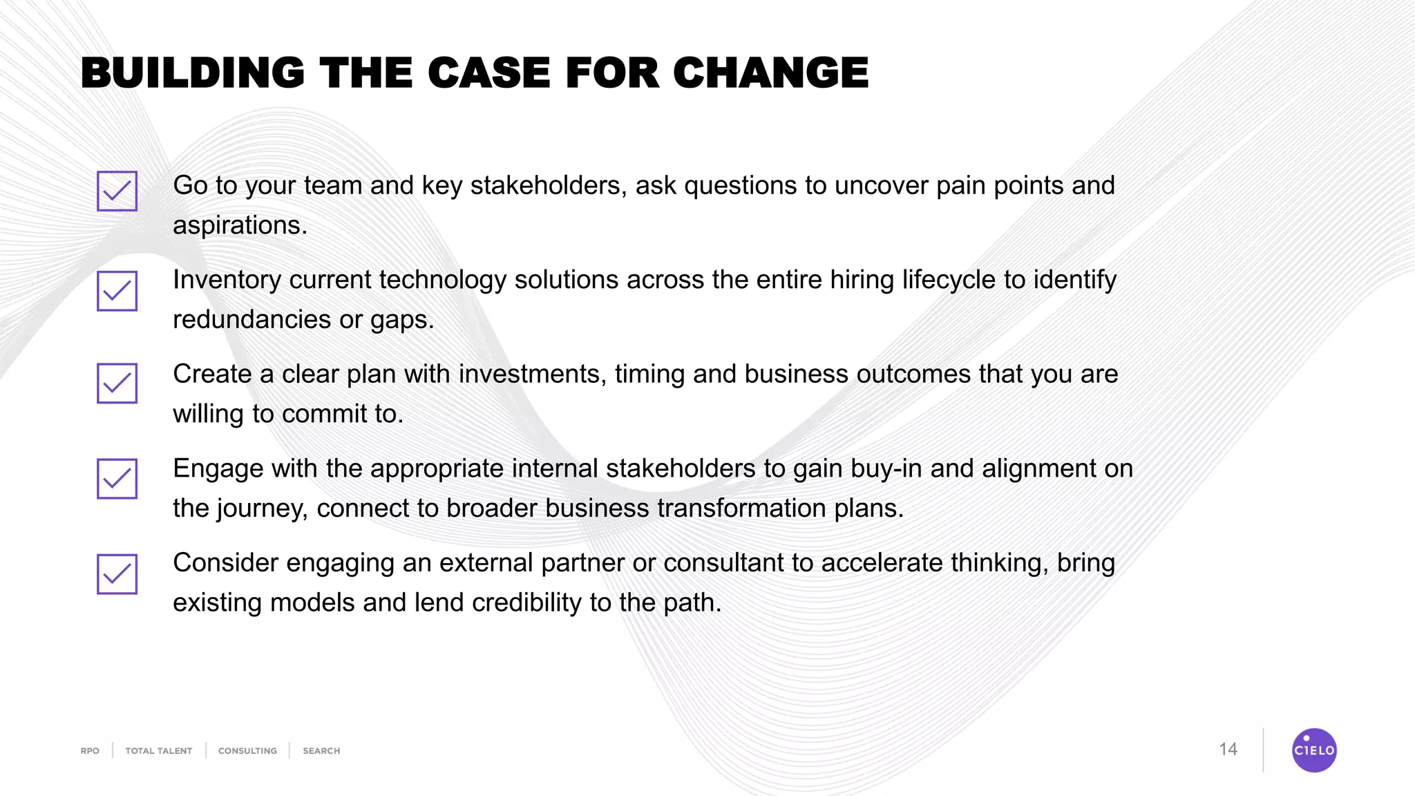 14
BUILDING THE CASE FOR CHANGE
Go to your team and key stakeholders, ask questions to uncover pain points and
aspirations.
Inventory current technology solutions across the entire hiring lifecycle to identify
redundancies or gaps.
Create a clear plan with investments, timing and business outcomes that you are
willing to commit to.
Engage with the appropriate internal stakeholders to gain buy-in and alignment on
the journey, connect to broader business transformation plans.
Consider engaging an external partner or consultant to accelerate thinking, bring
existing models and lend credibility to the path.
 