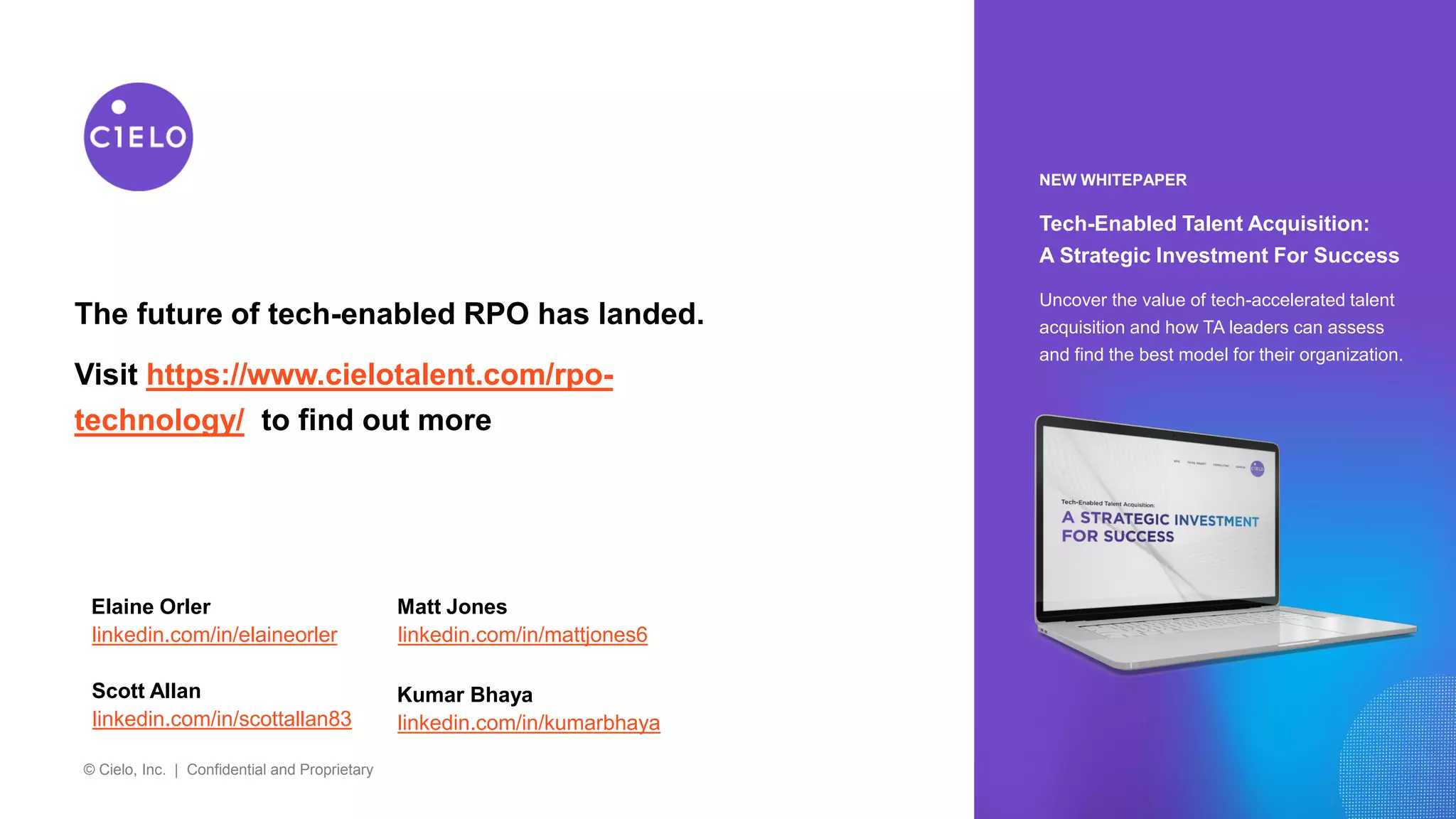 © Cielo, Inc. | Confidential and Proprietary
NEW WHITEPAPER
Tech-Enabled Talent Acquisition:
A Strategic Investment For Success
Uncover the value of tech-accelerated talent
acquisition and how TA leaders can assess
and find the best model for their organization.
The future of tech-enabled RPO has landed.
Visit https://www.cielotalent.com/rpo-
technology/ to find out more
Elaine Orler
linkedin.com/in/elaineorler
Matt Jones
linkedin.com/in/mattjones6
Scott Allan
linkedin.com/in/scottallan83
Kumar Bhaya
linkedin.com/in/kumarbhaya
 