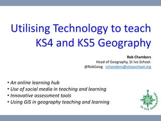 Utilising Technology to teach
KS4 and KS5 Geography
Rob Chambers
Head of Geography, St Ivo School.
@RobGeog rchambers@stivoschool.org
• An online learning hub
• Use of social media in teaching and learning
• Innovative assessment tools
• Using GIS in geography teaching and learning
 