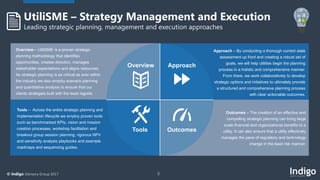 3© Indigo Advisory Group 2017
Overview – UtiliSME is a proven strategic
planning methodology that identifies
opportunities, creates direction, manages
stakeholder expectations and aligns resources.
As strategic planning is as critical as ever within
the industry we also employ scenario planning
and quantitative analysis to ensure that our
clients strategies built with the least regrets.
Tools – Across the entire strategic planning and
implementation lifecycle we employ proven tools
such as benchmarked KPIs, vision and mission
creation processes, workshop facilitation and
breakout group session planning, rigorous NPV
and sensitivity analysis playbooks and example
roadmaps and sequencing guides.
Approach – By conducting a thorough current state
assessment up front and creating a robust set of
goals, we will help utilities begin the planning
process in a holistic and comprehensive manner.
From there, we work collaboratively to develop
strategic options and initiatives to ultimately provide
a structured and comprehensive planning process
with clear actionable outcomes.
Outcomes – The creation of an effective and
compelling strategic planning can bring large
scale financial and organizational benefits to a
utility. It can also ensure that a utility effectively
manages the pace of regulatory and technology
change in the least risk manner.
UtiliSME – Strategy Management and Execution
Leading strategic planning, management and execution approaches
Overview Approach
Tools Outcomes
 