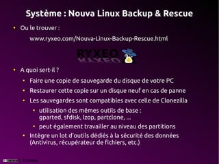 Système : Nouva Linux Backup & Rescue
●
    Ou le trouver :
        www.ryxeo.com/Nouva-Linux-Backup-Rescue.html



●
    A quoi sert-il ?
    ●
        Faire une copie de sauvegarde du disque de votre PC
    ●
        Restaurer cette copie sur un disque neuf en cas de panne
    ●
        Les sauvegardes sont compatibles avec celle de Clonezilla
         ●
             utilisation des mêmes outils de base :
             gparted, sfdisk, lzop, partclone, ...
         ●
             peut également travailler au niveau des partitions
    ●
        Intègre un lot d'outils dédiés à la sécurité des données
        (Antivirus, récupérateur de fichiers, etc.)
 