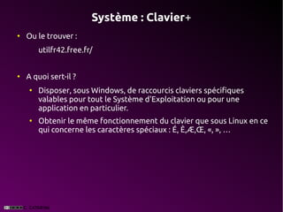 Système : Clavier+
●
    Ou le trouver :
        utilfr42.free.fr/


●
    A quoi sert-il ?
    ●
        Disposer, sous Windows, de raccourcis claviers spécifiques
        valables pour tout le Système d'Exploitation ou pour une
        application en particulier.
    ●
        Obtenir le même fonctionnement du clavier que sous Linux en ce
        qui concerne les caractères spéciaux : É, È,Æ,Œ, «, », …
 