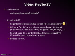 Vidéo : FreeTuxTV
●
    Ou le trouver :
        code.google.com/p/freetuxtv/


●
    A quoi sert-il ?
    ●
        Regarder la télévision ADSL sur son PC (et l'enregistrer        )
    ●
        Utilise le flux TV de votre fournisseur d'accès à Internet
        (Free bien sûr, mais aussi Alice, Bouygues, SFR, Orange, ...)
    ●
        Permet aussi de regarder les flux de toutes les WebTV
        (Flux télévisuels transmis sur le web)
    ●
        Repose sur VLC
 