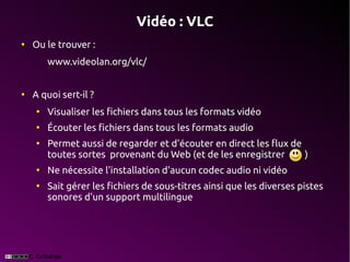 Vidéo : VLC
●
    Ou le trouver :
        www.videolan.org/vlc/


●
    A quoi sert-il ?
    ●
        Visualiser les fichiers dans tous les formats vidéo
    ●
        Écouter les fichiers dans tous les formats audio
    ●
        Permet aussi de regarder et d'écouter en direct les flux de
        toutes sortes provenant du Web (et de les enregistrer       )
    ●
        Ne nécessite l'installation d'aucun codec audio ni vidéo
    ●
        Sait gérer les fichiers de sous-titres ainsi que les diverses pistes
        sonores d'un support multilingue
 