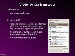 Vidéo : Arista Transcoder
●
    Ou le trouver :
        www.transcoder.org/


●
    A quoi sert-il ?
    ●
        Traduire un fichier vidéo en un format
        différent, souvent nécessaire pour le
        lire sur certains appareils portables
    ●
        Peut travailler sur tous les fichiers
        contenus dans un répertoire
    ●
        Gère aussi les fichiers audio
 