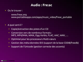 Audio : Fre:ac
●
    Ou le trouver :
        www.freac.org
        www.portableapps.com/apps/music_video/freac_portable


●
    A quoi sert-il ?
    ●
        Copie/extraction des pistes d'un CD
    ●
        Conversion vers de nombreux formats :
        MP3, MP4/M4A, WMA, Ogg Vorbis, FLAC, AAC, WAV, …
    ●
        Optimisé pour les processeurs Multi-cœurs
    ●
        Gestion des méta-données ID3 (support de la base CDDB/freedb)
    ●
        Support de l'Unicode (gestion correcte des accents)
 
