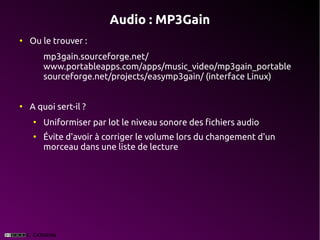 Audio : MP3Gain
●
    Ou le trouver :
        mp3gain.sourceforge.net/
        www.portableapps.com/apps/music_video/mp3gain_portable
        sourceforge.net/projects/easymp3gain/ (interface Linux)


●
    A quoi sert-il ?
    ●
        Uniformiser par lot le niveau sonore des fichiers audio
    ●
        Évite d'avoir à corriger le volume lors du changement d'un
        morceau dans une liste de lecture
 
