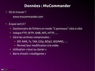 Données : MuCommander
●
    Où le trouver ?
        www.mucommander.com

●
    À quoi sert-il ?
    ●
        Gestionnaire de fichiers en mode "2 panneaux" côte à côte
    ●
        intègre FTP, SFTP, SMB, NFS, HTTP, …
    ●
        Gère les archives compressées :
         ●
             ZIP, RAR, 7z, TAR, GZip, BZip2, ISO/NRG, …
         ●
             Permet leur modification à la volée
    ●
        Utilisation « tout au clavier »
    ●
        Barre d'outil « intelligente »
 