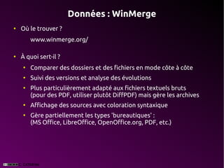 Données : WinMerge
●
    Où le trouver ?
        www.winmerge.org/

●
    À quoi sert-il ?
    ●
        Comparer des dossiers et des fichiers en mode côte à côte
    ●
        Suivi des versions et analyse des évolutions
    ●
        Plus particulièrement adapté aux fichiers textuels bruts
        (pour des PDF, utiliser plutôt DiffPDF) mais gère les archives
    ●
        Affichage des sources avec coloration syntaxique
    ●
        Gère partiellement les types 'bureautiques' :
        (MS Office, LibreOffice, OpenOffice.org, PDF, etc.)
 