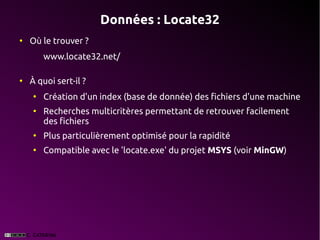 Données : Locate32
●
    Où le trouver ?
        www.locate32.net/

●
    À quoi sert-il ?
    ●
        Création d'un index (base de donnée) des fichiers d'une machine
    ●
        Recherches multicritères permettant de retrouver facilement
        des fichiers
    ●
        Plus particulièrement optimisé pour la rapidité
    ●
        Compatible avec le 'locate.exe' du projet MSYS (voir MinGW)
 