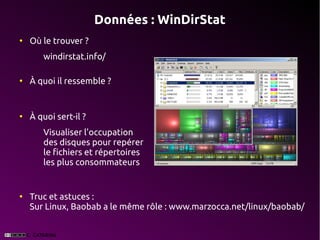 Données : WinDirStat
●
    Où le trouver ?
       windirstat.info/

●
    À quoi il ressemble ?


●
    À quoi sert-il ?
       Visualiser l'occupation
       des disques pour repérer
       le fichiers et répertoires
       les plus consommateurs


●
    Truc et astuces :
    Sur Linux, Baobab a le même rôle : www.marzocca.net/linux/baobab/
 