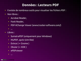 Données : Lecteurs PDF
●
    Il existe de nombreux outils pour visualiser les fichiers PDF :
●
    Non libres :
    ●
        Acrobat Reader,
    ●
        FoxIt Reader,
    ●
        PDF-XChange Viewer (www.tracker-software.com/)
    ●
        ...
●
    Libres :
    ●
        SumatraPDF (uniquement pour Windows)
    ●
        MuPDF, apvlv (vim-like)
    ●
        Evince ( ← Gnome )
    ●
        Okular ( ← KDE )
    ●
        ePDFviewer
    ●
        ...
 