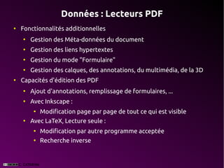 Données : Lecteurs PDF
●
    Fonctionnalités additionnelles
    ●
        Gestion des Méta-données du document
    ●
        Gestion des liens hypertextes
    ●
        Gestion du mode "Formulaire"
    ●
        Gestion des calques, des annotations, du multimédia, de la 3D
●
    Capacités d'édition des PDF
    ●
        Ajout d'annotations, remplissage de formulaires, ...
    ●
        Avec Inkscape :
         ●
             Modification page par page de tout ce qui est visible
    ●
        Avec LaTeX, Lecture seule :
         ●
             Modification par autre programme acceptée
         ●
             Recherche inverse
 