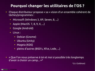 Pourquoi changer les utilitaires de l'OS ?
●
    Chaque distributeur propose « sa » vision d'un ensemble cohérent de
    tâches/programmes :
    ●
        Microsoft (Windows 3, XP, Seven, 8, ...)
    ●
        Apple (MacOS 7, 8, 9, X, ...)
    ●
        Google (Androïd)
    ●
        Linux :
         ●
             Debian (Gnome)
         ●
             Ubuntu (Unity)
         ●
             Mageia (KDE)
         ●
             pleins d'autres (BSD's, Xfce, Lxde, ...)


●
    « Que l'on nous préserve à toi et moi si possible très longtemps
    d'avoir à choisir un camp... »*
                                                          *(J-J Goldman)
 