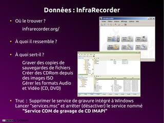 Données : InfraRecorder
●
    Où le trouver ?
       infrarecorder.org/

●
    À quoi il ressemble ?

●
    À quoi sert-il ?
       Graver des copies de
       sauvegardes de fichiers
       Créer des CDRom depuis
       des images ISO
       Gérer les formats Audio
       et Vidéo (CD, DVD)

●
    Truc  : Supprimer le service de gravure intégré à Windows
    Lancer "services.msc" et arrêter (désactiver) le service nommé 
       "Service COM de gravage de CD IMAPI"
 
