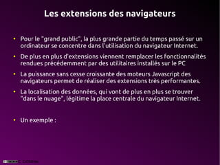 Les extensions des navigateurs

●
    Pour le "grand public", la plus grande partie du temps passé sur un
    ordinateur se concentre dans l'utilisation du navigateur Internet.
●
    De plus en plus d'extensions viennent remplacer les fonctionnalités
    rendues précédemment par des utilitaires installés sur le PC
●
    La puissance sans cesse croissante des moteurs Javascript des
    navigateurs permet de réaliser des extensions très performantes.
●
    La localisation des données, qui vont de plus en plus se trouver
    "dans le nuage", légitime la place centrale du navigateur Internet.


●
    Un exemple :
 
