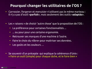 Pourquoi changer les utilitaires de l'OS ?
●
    Carrossier, forgeron et menuisier n'utilisent pas le même marteau :
    Il n'y a pas d'outil «parfait», mais seulement des outils «adaptés».


●
    Les « raisons » de choisir 'autre chose' que la proposition de l'OS :
    ●
        La préférence pour certaines fonctionnalités ...
    ●
        ... ou pour pour une certaine ergonomie.
    ●
        Retrouver ses marques d'une machine à l'autre.
    ●
        Faire le choix du «libre» pour maitriser ses données.
    ●
        Les goûts et les couleurs …


●
    Se souvenir d'un précepte qui explique la cohérence d'Unix :
    « Faire un outil (simple) pour chaque tâche, et le faire bien »
 