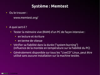 Système : Memtest
●
    Ou le trouver :
        www.memtest.org/


●
    A quoi sert-il ?
    ●
        Tester la mémoire vive (RAM) d'un PC de façon intensive :
         ●
             en lecture et écriture
         ●
             en terme de vitesse
    ●
        Vérifier sa fiabilité dans la durée ("system burning")
        (influence de la montée en température sur la fiabilité du PC)
    ●
        Généralement disponible sur tous les "LiveCD" Linux, peut être
        utilisé sans aucune installation sur la machine testée.
 