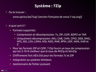 Système : 7Zip
●
    Ou le trouver :
        www.spiroo.be/7zip/ (version française de www.7-zip.org/)


●
    A quoi sert-il ?
    ●
        Formats supportés:
         ●
             Compression et décompression: 7z, ZIP, GZIP, BZIP2 et TAR
         ●
             Uniquement décompression: ARJ, CAB, CHM, CPIO, DEB, DMG,
             HFS, ISO, LZH, LZMA, MSI, NSIS, RAR, RPM, UDF, WIM, XAR et
             Z.
    ●
        Pour les formats ZIP et GZIP, 7-Zip fourni un taux de compression
        qui est 2-10 % meilleur que le taux de PKZip et WinZip
    ●
        Chiffrement fort AES-256 pour les formats 7z et ZIP
    ●
        Intégration au système Windows
    ●
        Gestionnaire de fichier puissant
 
