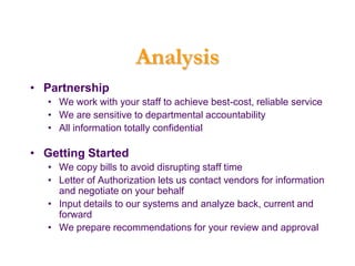 Analysis
• Partnership
   • We work with your staff to achieve best-cost, reliable service
   • We are sensitive to departmental accountability
   • All information totally confidential

• Getting Started
   • We copy bills to avoid disrupting staff time
   • Letter of Authorization lets us contact vendors for information
     and negotiate on your behalf
   • Input details to our systems and analyze back, current and
     forward
   • We prepare recommendations for your review and approval
 
