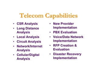 Telecom Capabilities
• CSR Analysis       • New Provider
• Long Distance        Implementation
  Analysis           • PBX Evaluation
• Local Analysis     • Voice/Data Network
• Circuit Analysis     Implementation
• Network/Internet   • RFP Creation &
  Analysis             Evaluation
• Cellular/Digital   • Disaster Recovery
  Analysis             Implementation
 